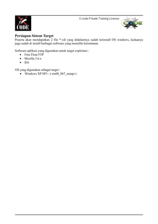 Persiapan Sistem Target
Peserta akan mendapatkan 2 file *.vdi yang didalamnya sudah terinstall OS windows, keduanya
juga sudah di install berbagai software yang memiliki kerentanan.
Software aplikasi yang digunakan untuk target exploitasi :
• Free Float FTP
• Mozilla 3.6.x
• IE6
OS yang digunakan sebagai target :
• Windows XP SP3 - ( ms08_067_netapi )
 