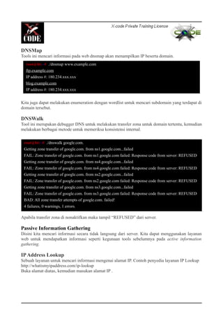 DNSMap
Tools ini mencari informasi pada web dnsmap akan menampilkan IP beserta domain.
Kita juga dapat melakukan enumeration dengan wordlist untuk mencari subdomain yang terdapat di
domain tersebut.
DNSWalk
Tool ini merupakan debugger DNS untuk melakukan transfer zona untuk domain tertentu, kemudian
melakukan berbagai metode untuk memeriksa konsistensi internal.
Apabila transfer zona di nonaktifkan maka tampil “REFUSED” dari server.
Passive Information Gathering
Disini kita mencari informasi secara tidak langsung dari server. Kita dapat menggunakan layanan
web untuk mendapatkan informasi seperti kegunaan tools sebelumnya pada active information
gathering.
IPAddress Lookup
Sebuah layanan untuk mencari informasi mengenai alamat IP. Contoh penyedia layanan IP Lookup
http://whatismyipaddress.com/ip-lookup
Buka alamat diatas, kemudian masukan alamat IP .
root@bt:~# ./dnsmap www.example.com
ftp.example.com
IP address #: 180.234.xxx.xxx
blog.example.com
IP address #: 180.234.xxx.xxx
root@bt:~# ./dnswalk google.com.
Getting zone transfer of google.com. from ns1.google.com...failed
FAIL: Zone transfer of google.com. from ns1.google.com failed: Response code from server: REFUSED
Getting zone transfer of google.com. from ns4.google.com...failed
FAIL: Zone transfer of google.com. from ns4.google.com failed: Response code from server: REFUSED
Getting zone transfer of google.com. from ns2.google.com...failed
FAIL: Zone transfer of google.com. from ns2.google.com failed: Response code from server: REFUSED
Getting zone transfer of google.com. from ns3.google.com...failed
FAIL: Zone transfer of google.com. from ns3.google.com failed: Response code from server: REFUSED
BAD: All zone transfer attempts of google.com. failed!
4 failures, 0 warnings, 1 errors.
 