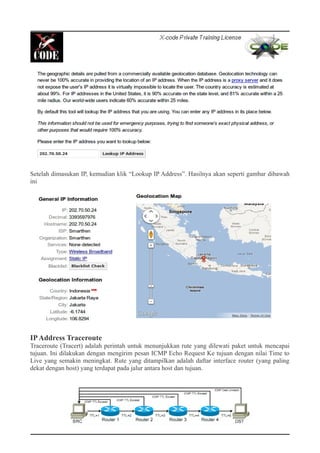 Setelah dimasukan IP, kemudian klik “Lookup IP Address”. Hasilnya akan seperti gambar dibawah
ini
IPAddress Traceroute
Traceroute (Tracert) adalah perintah untuk menunjukkan rute yang dilewati paket untuk mencapai
tujuan. Ini dilakukan dengan mengirim pesan ICMP Echo Request Ke tujuan dengan nilai Time to
Live yang semakin meningkat. Rute yang ditampilkan adalah daftar interface router (yang paling
dekat dengan host) yang terdapat pada jalur antara host dan tujuan.
 