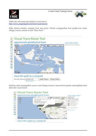 Salah satu web yang menyediakan visual tracert :
http://www.yougetsignal.com/tools/visual-tracert/
Buka alamat tersebut, masukan host atau proxy. Penulis menggunakan host google.com untuk
sebagai contoh, setelah itu klik “Host Trace”.
Hasilnya akan menampilkan secara visual berupa animasi, namun disini penulis menampilkan hasil
akhir dari visual tracert.
 