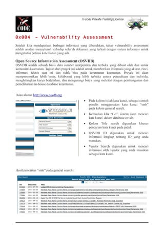 0x004 – Vulnerability Assessment
Setelah kita mendapatkan berbagai informasi yang dibutuhkan, tahap vulnerability assessment
adalah analisa menyeluruh terhadap seluruh dokumen yang terkait dengan sistem informasi untuk
mengetahui potensi kelemahan yang ada.
Open Source Information Assessment (OSVDB)
OSVDB adalah sebuah basis data sumber independen dan terbuka yang dibuat oleh dan untuk
komunitas keamanan. Tujuan dari proyek ini adalah untuk memberikan informasi yang akurat, rinci,
informasi teknis saat ini dan tidak bias pada kerentanan keamanan. Proyek ini akan
mempromosikan lebih besar, kolaborasi yang lebih terbuka antara perusahaan dan individu,
menghilangkan karya berlebihan, dan mengurangi biaya yang melekat dengan pembangunan dan
pemeliharaan in-house database kerentanan.
Buka alamat http://www.osvdb.org
• Pada kolom isilah kata kunci, sebagai contoh
penulis menggunakan kata kunci “smb”
pada kolom general search.
• Kemudian klik “Go”, sistem akan mencari
kata kunci dalam database osvdb.
• Kolom Title search digunakan khusus
pencarian kata kunci pada judul.
• OSVDB ID digunakan untuk mencari
informasi lengkap tentang ID yang anda
masukan.
• Vendor Search digunakan untuk mencari
informasi oleh vendor yang anda masukan
sebagai kata kunci.
Hasil pencarian “smb” pada general search :
 