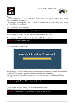 Nessus
Sebelum penggunaan tool nessus, anda perlu memasukan key dan register. Pertama, buka alamat
http://www.nessus.org/register/
Pilih salah satu lisensi dan klik “Apply”. Setelah itu masukan data diri anda beserta email, karena
key akan dikirim ke email anda.
Buka terminal dan masukan perintah :
Nessus akan mengaktifkan tools dan mengunduh plugin terbaru dari internet.
Apabila plugin sudah terinstall, masukan perintah /etc/init.d/nessusd start
Buka alamat https://127.0.0.1:8834
Tunggu hingga selesai initializing. Disini penulis menggunakan nessus gui. Namun pada backtrack
nessus yang kita gunakan versi lama. Sehingga perlu download pada alamat
http://www.tenable.com/products/nessus/nessus-download-agreement kemudian install dengan
perintah :
Nessus lama akan diganti dengan yang lebih baru beserta pluginnya.
Penggunaan nessus command line
root@bt:~# /opt/nessus/bin/nessus-fetch --register xxxx-xxxx-xxxx-xxxx-xxxx
root@bt:~# /etc/init.d/nessusd start
root@bt:~# dpkg -i Nessus-5.0.1-debian6_amd64.deb
root@bt:~# nessuscmd -i 12209,20368,16337,10884 192.168.56.101
 