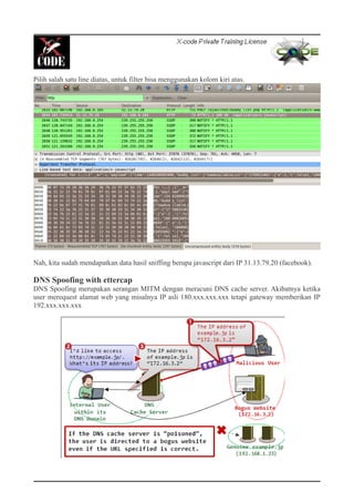 Pilih salah satu line diatas, untuk filter bisa menggunakan kolom kiri atas.
Nah, kita sudah mendapatkan data hasil sniffing berupa javascript dari IP 31.13.79.20 (facebook).
DNS Spoofing with ettercap
DNS Spoofing merupakan serangan MITM dengan meracuni DNS cache server. Akibatnya ketika
user merequest alamat web yang misalnya IP asli 180.xxx.xxx.xxx tetapi gateway memberikan IP
192.xxx.xxx.xxx
 