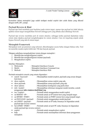 Kemudian dalam metasploit juga sudah terdapat modul exploit dari celah diatas yang dikenal
dengan ms08_067_netapi.
Payload Reverse & Bind
Payload tipe bind membuka port backdoor pada sistem target, namun tipe payload ini tidak bekerja
apabila sistem target mengaktifkan firewall sehingga port yang dibuka akan dihalangi firewall.
Payload tipe reverse membuka port di sistem attacker, sehingga ketika payload dijalankan maka
sistem akan dipaksa payload menghubungkan ke sistem attacker. Cara ini tergolong ampuh untuk
bypass firewall yang ada di sistem target.
Metasploit Framework
Merupakan tools uji penetrasi yang terkenal, dikembangkan secara bebas dengan bahasa ruby. Tool
ini memiliki modul exploit lebih dari 700 dan banyak payload.
Tahapan sederhana mengeksploitasi sistem dengan metasploit :
1. Memilih dan mengkonfigurasi exploit.
2. Memilih dan mengkonfigurasi muatan (payload).
3. Mengeksekusi exploit.
Interface Metasploit :
1. Msfconsole : Metasploit Interfaces Console
2. Msfcli : Metasploit Interfaces Command Line
3. Msfweb : Metasploit Interfaces Web
Perintah metasploit console yang umum digunakan :
• search <keyword> : Menampilkan modul (exploit, payload) yang sesuai dengan
kata kunci.
• show exploits : Menampilkan semua exploit yang ada.
• show payloads : Menampilkan semua payloads yang ada.
• show options : Menampilkan konfigurasi yang perlu diset.
• info <modul> : Menampilkan informasi mengenai modul tersebut, contoh
penggunaan info windows/shell/bind_tcp.
• use <exploit> : Perintah untuk menggunakan modul exploit.
• set RHOST <IP> : Perintah untuk set IP remote host yang menjadi target.
• set RPORT <PORT> : Perintah untuk set PORT remote host yang menjadi target.
• set PAYLOAD <payload> : Perintah untuk menggunakan modul payload
• set LHOST <payload> : Perintah untuk set IP anda, biasanya ini digunakan untuk
payload tipe reverse connect.
• Set LPORT <PORT> : Perintah untuk set port PC anda, biasanya ini digunakan
untuk payload tipe reverse connect.
• exploit : Perintah untuk mengeksekusi exploit.
• help : Perintah untuk menampilkan informasi dasar penggunaan
metasploit.
 