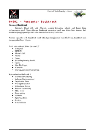 0x001 – Pengantar Backtrack
Tentang Backtrack
Backtrack dibuat oleh Mati Aharoni, seorang konsulting sekuriti asal Israel. Pada
perkembangan awal, Sistem Operasi Backtrack merupakan salah satu distro linux turunan dari
slackware yang juga merger dari whax dan auditor security collection.
Namun, sejak rilis ke 5, BackTrack sudah tidak lagi menggunakan basis Slackware. BackTrack kini
menggunakan basis Ubuntu.
Tools yang terkenal dalam Backtrack 5
• Metasploit
• RFMON
• Aircrack-NG
• Kismet
• Nmap
• Social Engineering Toolkit
• Hydra
• John The Ripper
• Wireshark
• Ettercap, dan masih banyak lagi
Kategori dalam Backtrack 5
• Information Gathering
• Vulnerability Assessment
• Exploitation Tools
• Privilege Escalation
• Maintaining Access
• Reverse Engineering
• RFID Tools
• Stress testing
• Forensics
• Reporting Tools
• Services
• Miscellaneous
 