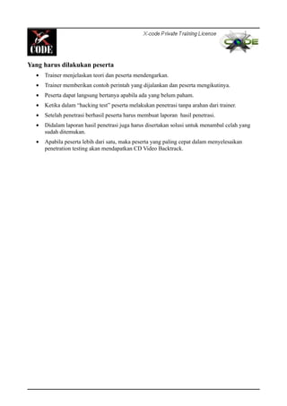 Yang harus dilakukan peserta
• Trainer menjelaskan teori dan peserta mendengarkan.
• Trainer memberikan contoh perintah yang dijalankan dan peserta mengikutinya.
• Peserta dapat langsung bertanya apabila ada yang belum paham.
• Ketika dalam “hacking test” peserta melakukan penetrasi tanpa arahan dari trainer.
• Setelah penetrasi berhasil peserta harus membuat laporan hasil penetrasi.
• Didalam laporan hasil penetrasi juga harus disertakan solusi untuk menambal celah yang
sudah ditemukan.
• Apabila peserta lebih dari satu, maka peserta yang paling cepat dalam menyelesaikan
penetration testing akan mendapatkan CD Video Backtrack.
 