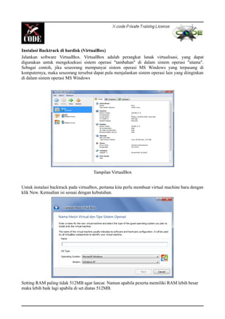 Instalasi Backtrack di hardisk (VirtualBox)
Jalankan software VirtualBox. VirtualBox adalah perangkat lunak virtualisasi, yang dapat
digunakan untuk mengeksekusi sistem operasi "tambahan" di dalam sistem operasi "utama".
Sebagai contoh, jika seseorang mempunyai sistem operasi MS Windows yang terpasang di
komputernya, maka seseorang tersebut dapat pula menjalankan sistem operasi lain yang diinginkan
di dalam sistem operasi MS Windows
Tampilan VirtualBox
Untuk instalasi backtrack pada virtualbox, pertama kita perlu membuat virtual machine baru dengan
klik New. Kemudian isi sesuai dengan kebutuhan.
Setting RAM paling tidak 512MB agar lancar. Namun apabila peserta memiliki RAM lebih besar
maka lebih baik lagi apabila di set diatas 512MB.
 