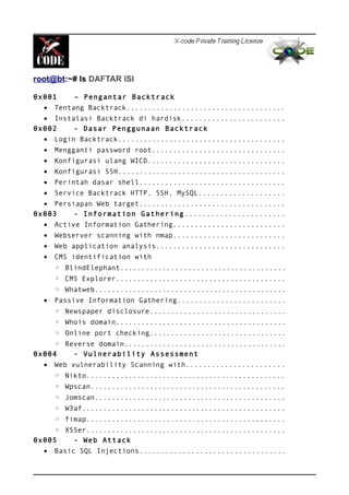 root@bt:~# ls DAFTAR ISI
0x001 – Pengantar Backtrack
• Tentang Backtrack.....................................
• Instalasi Backtrack di hardisk........................
0x002 - Dasar Penggunaan Backtrack
• Login Backtrack.......................................
• Mengganti password root...............................
• Konfigurasi ulang WICD................................
• Konfigurasi SSH.......................................
• Perintah dasar shell..................................
• Service Backtrack HTTP, SSH, MySQL....................
• Persiapan Web target..................................
0x003 - Information Gathering.......................
• Active Information Gathering..........................
• Webserver scanning with nmap..........................
• Web application analysis..............................
• CMS identification with
◦ BlindElephant.......................................
◦ CMS Explorer........................................
◦ Whatweb.............................................
• Passive Information Gathering.........................
◦ Newspaper disclosure................................
◦ Whois domain........................................
◦ Online port checking................................
◦ Reverse domain......................................
0x004 - Vulnerability Assessment
• Web vulnerability Scanning with.......................
◦ Nikto...............................................
◦ Wpscan..............................................
◦ Jomscan.............................................
◦ W3af................................................
◦ fimap...............................................
◦ XSSer...............................................
0x005 - Web Attack
• Basic SQL Injections..................................
 