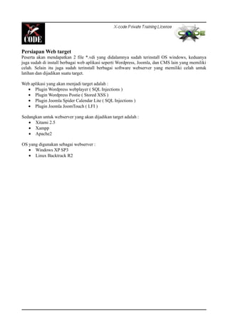 Persiapan Web target
Peserta akan mendapatkan 2 file *.vdi yang didalamnya sudah terinstall OS windows, keduanya
juga sudah di install berbagai web aplikasi seperti Wordpress, Joomla, dan CMS lain yang memiliki
celah. Selain itu juga sudah terinstall berbagai software webserver yang memiliki celah untuk
latihan dan dijadikan suatu target.
Web aplikasi yang akan menjadi target adalah :
• Plugin Wordpress webplayer ( SQL Injections )
• Plugin Wordpress Postie ( Stored XSS )
• Plugin Joomla Spider Calendar Lite ( SQL Injections )
• Plugin Joomla JoomTouch ( LFI )
Sedangkan untuk webserver yang akan dijadikan target adalah :
• Xitami 2.5
• Xampp
• Apache2
OS yang digunakan sebagai webserver :
• Windows XP SP3
• Linux Backtrack R2
 