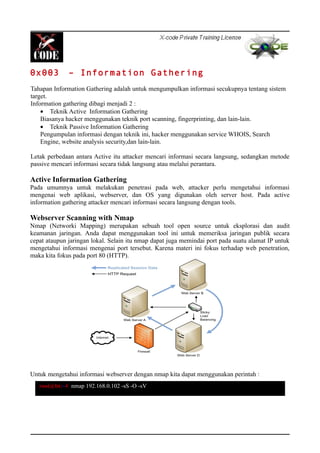 0x003 – Information Gathering
Tahapan Information Gathering adalah untuk mengumpulkan informasi secukupnya tentang sistem
target.
Information gathering dibagi menjadi 2 :
• Teknik Active Information Gathering
Biasanya hacker menggunakan teknik port scanning, fingerprinting, dan lain-lain.
• Teknik Passive Information Gathering
Pengumpulan informasi dengan teknik ini, hacker menggunakan service WHOIS, Search
Engine, website analysis security,dan lain-lain.
Letak perbedaan antara Active itu attacker mencari informasi secara langsung, sedangkan metode
passive mencari informasi secara tidak langsung atau melalui perantara.
Active Information Gathering
Pada umumnya untuk melakukan penetrasi pada web, attacker perlu mengetahui informasi
mengenai web aplikasi, webserver, dan OS yang digunakan oleh server host. Pada active
information gathering attacker mencari informasi secara langsung dengan tools.
Webserver Scanning with Nmap
Nmap (Networki Mapping) merupakan sebuah tool open source untuk eksplorasi dan audit
keamanan jaringan. Anda dapat menggunakan tool ini untuk memeriksa jaringan publik secara
cepat ataupun jaringan lokal. Selain itu nmap dapat juga memindai port pada suatu alamat IP untuk
mengetahui informasi mengenai port tersebut. Karena materi ini fokus terhadap web penetration,
maka kita fokus pada port 80 (HTTP).
Untuk mengetahui informasi webserver dengan nmap kita dapat menggunakan perintah :
root@bt:~# nmap 192.168.0.102 -sS -O -sV
 