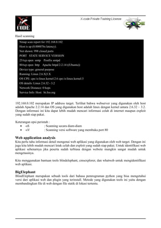 Hasil scanning
192.168.0.102 merupakan IP address target. Terlihat bahwa webserver yang digunakan oleh host
adalah Apache 2.2.14 dan OS yang digunakan host adalah linux dengan kernel antara 2.6.32 – 3.2.
Dengan informasi ini kita dapat lebih mudah mencari informasi celah di internet maupun exploit
yang sudah siap pakai.
Keterangan opsi perintah :
• -sS : Scanning secara diam-diam
• -sV : Scanning versi software yang membuka port 80
Web application analysis
Kita perlu tahu informasi detail mengenai web aplikasi yang digunakan oleh web target. Dengan ini
juga kita lebih mudah mencari letak celah dan exploit yang sudah siap pakai. Untuk identifikasi web
aplikasi sebenarnya jika peserta sudah terbiasa dengan website mungkin sangat mudah untuk
mengetauinya.
Kita menggunakan bantuan tools blindelephant, cmsexplorer, dan whatweb untuk mengidentifikasi
web aplikasi.
BigElephant
BlindElephant merupakan sebuah tools dari bahasa pemrograman python yang bisa mengetahui
versi dari aplikasi web dan plugin yang terinstall. Metode yang digunakan tools ini yaitu dengan
membandingkan file di web dengan file statik di lokasi tertentu.
Nmap scan report for 192.168.0.102
Host is up (0.000076s latency).
Not shown: 998 closed ports
PORT STATE SERVICE VERSION
25/tcp open smtp Postfix smtpd
80/tcp open http Apache httpd 2.2.14 ((Ubuntu))
Device type: general purpose
Running: Linux 2.6.X|3.X
OS CPE: cpe:/o:linux:kernel:2.6 cpe:/o:linux:kernel:3
OS details: Linux 2.6.32 - 3.2
Network Distance: 0 hops
Service Info: Host: bt.foo.org
 