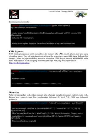 Perintah untuk memindai :
CMS Explorer
CMS Explorer digunakan untuk mendeteksi dan mencari tahu CMS, modul, plugin, dan tema yang
digunakan target. Tool ini juga dapat mencari tahu file tersembunyi yang tidak dapat diakses oleh
browser. Selain itu juga melakukan pencarian kelemahan CMS dengan bantuan API OSVDB, anda
harus mendapatkan osvdb.key yang didalamnya terdapat API yang bisa diperoleh dari
http://osvdb.org/api/about
WhatWeb
Whatweb merupakan tools untuk mencari tahu sebanyak mungkin mengenai platform suatu web.
Dengan tool whatweb anda bisa mendapatkan informasi IP, Versi PHP, CMS, dan informasi
webserver.
root@bt:/pentest/enumeration/web/cms-explorer# ./cms-explorer.pl -url http://www.example.com
-type
Wordpress -osvdb
*******************************************************
root@bt:/pentest/enumeration/web/cms-explorer# ./whatweb www.example.com --max-threads 30
http://www.example.com [200] X-Powered-By[PHP/5.2.17], Country[UNITED STATES][US],
IP[184.22.233.210],
MetaGenerator[WordPress 3.4.2], WordPress[3.4.2], Title[ Security Information | Plimper.com], x-
pingback[http://www.example.com/xmlrpc.php], JQuery[1.7.2], Apache, HTTPServer[Apache],
PHP[5.2.17],
UncommonHeaders[x-pingback]
root@bt:/pentest/web/blindelephant/src/blindelephant# python BlindElephant.py
http://www.example.com wordpress
Loaded /pentest/web/blindelephant/src/blindelephant/dbs/wordpress.pkl with 213 versions, 5214
differentiating
paths, and 300 version groups.
Starting BlindElephant fingerprint for version of wordpress at http://www.example.com
 