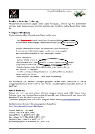 Passive Information Gathering
Attacker mencari informasi dengan Search Engine (Google),dst. Attacker juga bisa mendapatkan
informasi target dengan mencari informasi didunia nyata. Contohnya melalui Koran, Surat Kabar,
dst.
Newspaper Disclosure
Contoh mengumpulkan informasi yang didapat melalui koran
Jadi kesimpulan dari informasi lowongan pekerjaan tersebut bahwa perusahaan IT service
menggunakan Linux & Windows server. Dan software yang kemungkinan digunakan Apache, FTP,
dan Qmail.
Whois domain??
Banyak situs web yang menyediakan informasi mengenai domain yang sudah dipakai orang.
Informasi yang bisa kita dapat berupa data dari pemilik, seperti alamat rumah dan nomor telp.
Kemudian IP host, dan lokasi negara asal host.
Contoh situs yang menyediakan informasi mengenai domain adalah whois.domaintools.com
Berikut informasi domain wikipedia dengan membuka alamat
http://whois.domaintools.com/wikipedia.org
Domain ID:D51687756-LROR
Domain Name:WIKIPEDIA.ORG
Created On:13-Jan-2001 00:12:14 UTC
Last Updated On:09-May-2012 00:25:29 UTC
Expiration Date:13-Jan-2016 00:12:14 UTC
Sponsoring Registrar:MarkMonitor Inc. (R37-LROR)
 