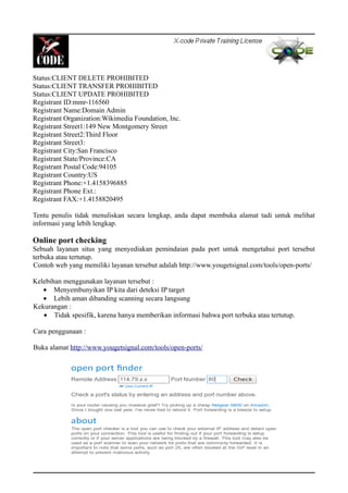 Status:CLIENT DELETE PROHIBITED
Status:CLIENT TRANSFER PROHIBITED
Status:CLIENT UPDATE PROHIBITED
Registrant ID:mmr-116560
Registrant Name:Domain Admin
Registrant Organization:Wikimedia Foundation, Inc.
Registrant Street1:149 New Montgomery Street
Registrant Street2:Third Floor
Registrant Street3:
Registrant City:San Francisco
Registrant State/Province:CA
Registrant Postal Code:94105
Registrant Country:US
Registrant Phone:+1.4158396885
Registrant Phone Ext.:
Registrant FAX:+1.4158820495
Tentu penulis tidak menuliskan secara lengkap, anda dapat membuka alamat tadi untuk melihat
informasi yang lebih lengkap.
Online port checking
Sebuah layanan situs yang menyediakan pemindaian pada port untuk mengetahui port tersebut
terbuka atau tertutup.
Contoh web yang memiliki layanan tersebut adalah http://www.yougetsignal.com/tools/open-ports/
Kelebihan menggunakan layanan tersebut :
• Menyembunyikan IP kita dari deteksi IP target
• Lebih aman dibanding scanning secara langsung
Kekurangan :
• Tidak spesifik, karena hanya memberikan informasi bahwa port terbuka atau tertutup.
Cara penggunaan :
Buka alamat http://www.yougetsignal.com/tools/open-ports/
 