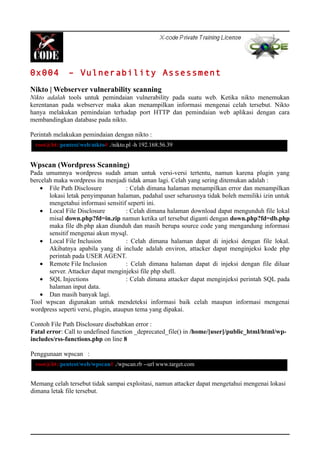 0x004 – Vulnerability Assessment
Nikto | Webserver vulnerability scanning
Nikto adalah tools untuk pemindaian vulnerability pada suatu web. Ketika nikto menemukan
kerentanan pada webserver maka akan menampilkan informasi mengenai celah tersebut. Nikto
hanya melakukan pemindaian terhadap port HTTP dan pemindaian web aplikasi dengan cara
membandingkan database pada nikto.
Perintah melakukan pemindaian dengan nikto :
Wpscan (Wordpress Scanning)
Pada umumnya wordpress sudah aman untuk versi-versi tertentu, namun karena plugin yang
bercelah maka wordpress itu menjadi tidak aman lagi. Celah yang sering ditemukan adalah :
• File Path Disclosure : Celah dimana halaman menampilkan error dan menampilkan
lokasi letak penyimpanan halaman, padahal user seharusnya tidak boleh memiliki izin untuk
mengetahui informasi sensitif seperti ini.
• Local File Disclosure : Celah dimana halaman download dapat mengunduh file lokal
misal down.php?fd=in.zip namun ketika url tersebut diganti dengan down.php?fd=db.php
maka file db.php akan diunduh dan masih berupa source code yang mengandung informasi
sensitif mengenai akun mysql.
• Local File Inclusion : Celah dimana halaman dapat di injeksi dengan file lokal.
Akibatnya apabila yang di include adalah environ, attacker dapat menginjeksi kode php
perintah pada USER AGENT.
• Remote File Inclusion : Celah dimana halaman dapat di injeksi dengan file diluar
server. Attacker dapat menginjeksi file php shell.
• SQL Injections : Celah dimana attacker dapat menginjeksi perintah SQL pada
halaman input data.
• Dan masih banyak lagi.
Tool wpscan digunakan untuk mendeteksi informasi baik celah maupun informasi mengenai
wordpress seperti versi, plugin, ataupun tema yang dipakai.
Contoh File Path Disclosure disebabkan error :
Fatal error: Call to undefined function _deprecated_file() in /home/[user]/public_html/html/wp-
includes/rss-functions.php on line 8
Penggunaan wpscan :
Memang celah tersebut tidak sampai exploitasi, namun attacker dapat mengetahui mengenai lokasi
dimana letak file tersebut.
root@bt:/pentest/web/nikto# ./nikto.pl -h 192.168.56.39
root@bt:/pentest/web/wpscan# ./wpscan.rb --url www.target.com
 