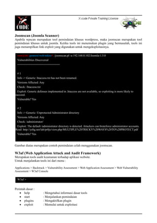 Joomscan (Joomla Scanner)
Apabila wpscan merupakan tool pemindaian khusus wordpress, maka joomscan merupakan tool
pemindaian khusus untuk joomla. Ketika tools ini menemukan plugin yang bermasalah, tools ini
juga menampilkan link exploit yang digunakan untuk mengeksploitasinya.
Gambar diatas merupakan contoh pemindaian celah menggunakan joomscan.
W3af (Web Application Attack and Audit Framework)
Merupakan tools audit keamanan terhadap aplikasi website.
Untuk menjalankan tools ini dari menu :
Applications > Backtrack > Vulnerability Assessment > Web Application Assessment > Web Vulnerability
Assessment > W3af Console
Perintah dasar :
• help : Mengetahui informasi dasar tools
• start : Menjalankan pemindaian
• plugins : Mengaktifkan plugin
• exploit : Memulai untuk exploitasi
root@bt:/pentest/web/nikto# ./joomscan.pl -u 192.168.0.102/Joomla-1.5.0
Vulnerabilities Discovered
==========================
# 1
Info -> Generic: htaccess.txt has not been renamed.
Versions Affected: Any
Check: /htaccess.txt
Exploit: Generic defenses implemented in .htaccess are not available, so exploiting is more likely to
succeed.
Vulnerable? Yes
# 2
Info -> Generic: Unprotected Administrator directory
Versions Affected: Any
Check: /administrator/
Exploit: The default /administrator directory is detected. Attackers can bruteforce administrator accounts.
Read: http://yehg.net/lab/pr0js/view.php/MULTIPLE%20TRICKY%20WAYS%20TO%20PROTECT.pdf
Vulnerable? Yes
W3af >
 