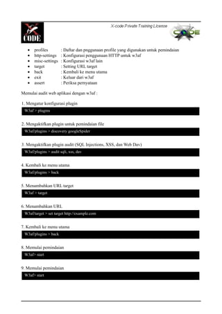 • profiles : Daftar dan pnggunaan profile yang digunakan untuk pemindaian
• http-settings : Konfigurasi penggunaan HTTP untuk w3af
• misc-settings : Konfigurasi w3af lain
• target : Setting URL target
• back : Kembali ke menu utama
• exit : Keluar dari w3af
• assert : Periksa pernyataan
Memulai audit web aplikasi dengan w3af :
1. Mengatur konfigurasi plugin
2. Mengaktifkan plugin untuk pemindaian file
3. Mengaktifkan plugin audit (SQL Injections, XSS, dan Web Dav)
4. Kembali ke menu utama
5. Menambahkan URL target
6. Menambahkan URL
7. Kembali ke menu utama
8. Memulai pemindaian
9. Memulai pemindaian
W3af > plugins
W3af/plugins > discovery googleSpider
W3af/plugins > audit sqli, xss, dav
W3af > target
W3af/target > set target http://example.com
W3af/plugins > back
W3af/plugins > back
W3af> start
W3af> start
 