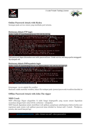 Online Password Attack with Hydra
Serangan pada service sistem yang membuka port tertentu.
Dictionary Attack FTP login
hydra -l ne0z -P /root/Desktop/tes.txt 192.168.56.103 ftp
Nah password dapat ditemukan user:ne0z password:toor. Untuk service ssh hanya perlu mengganti
ftp menjadi ssh.
Dictionary Attack PHPmyadmin login
hydra -l root -P /root/Desktop/tes.txt -m /phpmyadmin/ 192.168.56.103 http-get
Keterangan : tes.txt adalah file wordlist
Backrack sudah memiliki wordlist, lokasi file terdapat pada /pentest/passwords/wordlists/darc0de.lst
Offline Password Attack with John The ripper
MD5 Crack
MD5 (Message Digest alogarithm 5) ialah fungsi kriptografik yang secara umum digunakan
secaraluas dengan hash value128-bit. (referensi : wikipedia)
MD5 banyak digunakan untuk otentifikasi web aplikasi, penjelasan sederhananya bahwa ketika user
registerasi pada sistem web aplikasi password akan dirubah ke format md5. Contoh : Wordpress,
joomla, dan masih banyak lagi.
root@bt:/pentest/passwords/john# ./john --format=raw-md5 --show password.txt
 