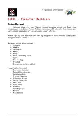 0x001 – Pengantar Backtrack
Tentang Backtrack
Backtrack dibuat oleh Mati Aharoni, seorang konsulting sekuriti asal Israel. Pada
perkembangan awal, Sistem Operasi Backtrack merupakan salah satu distro linux turunan dari
slackware yang juga merger dari whax dan auditor security collection.
Namun, sejak rilis ke 5, BackTrack sudah tidak lagi menggunakan basis Slackware. BackTrack kini
menggunakan basis Ubuntu.
Tools yang terkenal dalam Backtrack 5
• Metasploit
• RFMON
• Aircrack-NG
• Kismet
• Nmap
• Social Engineering Toolkit
• Hydra
• John The Ripper
• Wireshark
• Ettercap, dan masih banyak lagi
Kategori dalam Backtrack 5
• Information Gathering
• Vulnerability Assessment
• Exploitation Tools
• Privilege Escalation
• Maintaining Access
• Reverse Engineering
• RFID Tools
• Stress testing
• Forensics
• Reporting Tools
• Services
• Miscellaneous
 