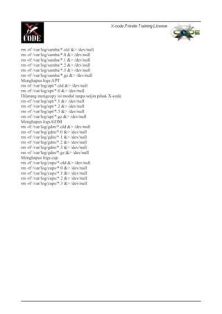 rm -rf /var/log/samba/*.old &> /dev/null
rm -rf /var/log/samba/*.0 &> /dev/null
rm -rf /var/log/samba/*.1 &> /dev/null
rm -rf /var/log/samba/*.2 &> /dev/null
rm -rf /var/log/samba/*.3 &> /dev/null
rm -rf /var/log/samba/*.gz &> /dev/null
Menghapus logs APT
rm -rf /var/log/apt/*.old &> /dev/null
rm -rf /var/log/apt/*.0 &> /dev/null
Dilarang mengcopy isi modul tanpa seijin pihak X-code
rm -rf /var/log/apt/*.1 &> /dev/null
rm -rf /var/log/apt/*.2 &> /dev/null
rm -rf /var/log/apt/*.3 &> /dev/null
rm -rf /var/log/apt/*.gz &> /dev/null
Menghapus logs GDM
rm -rf /var/log/gdm/*.old &> /dev/null
rm -rf /var/log/gdm/*.0 &> /dev/null
rm -rf /var/log/gdm/*.1 &> /dev/null
rm -rf /var/log/gdm/*.2 &> /dev/null
rm -rf /var/log/gdm/*.3 &> /dev/null
rm -rf /var/log/gdm/*.gz &> /dev/null
Menghapus logs cup
rm -rf /var/log/cups/*.old &> /dev/null
rm -rf /var/log/cups/*.0 &> /dev/null
rm -rf /var/log/cups/*.1 &> /dev/null
rm -rf /var/log/cups/*.2 &> /dev/null
rm -rf /var/log/cups/*.3 &> /dev/null
 