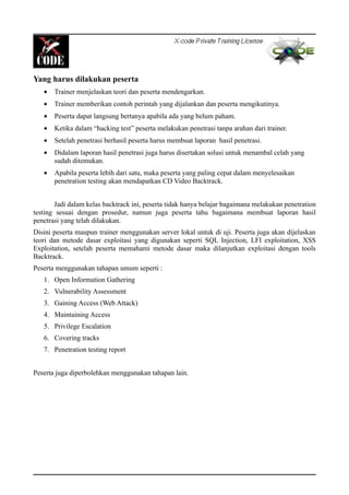 Yang harus dilakukan peserta
• Trainer menjelaskan teori dan peserta mendengarkan.
• Trainer memberikan contoh perintah yang dijalankan dan peserta mengikutinya.
• Peserta dapat langsung bertanya apabila ada yang belum paham.
• Ketika dalam “hacking test” peserta melakukan penetrasi tanpa arahan dari trainer.
• Setelah penetrasi berhasil peserta harus membuat laporan hasil penetrasi.
• Didalam laporan hasil penetrasi juga harus disertakan solusi untuk menambal celah yang
sudah ditemukan.
• Apabila peserta lebih dari satu, maka peserta yang paling cepat dalam menyelesaikan
penetration testing akan mendapatkan CD Video Backtrack.
Jadi dalam kelas backtrack ini, peserta tidak hanya belajar bagaimana melakukan penetration
testing sesuai dengan prosedur, namun juga peserta tahu bagaimana membuat laporan hasil
penetrasi yang telah dilakukan.
Disini peserta maupun trainer menggunakan server lokal untuk di uji. Peserta juga akan dijelaskan
teori dan metode dasar exploitasi yang digunakan seperti SQL Injection, LFI exploitation, XSS
Exploitation, setelah peserta memahami metode dasar maka dilanjutkan exploitasi dengan tools
Backtrack.
Peserta menggunakan tahapan umum seperti :
1. Open Information Gathering
2. Vulnerability Assessment
3. Gaining Access (Web Attack)
4. Maintaining Access
5. Privilege Escalation
6. Covering tracks
7. Penetration testing report
Peserta juga diperbolehkan menggunakan tahapan lain.
 