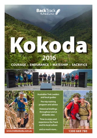 www.trekkokoda.com.au 1300 669 780
Kokoda
AustralianTrek Leaders
and local guides
Pre-trip training
program and advice
Historical briefings
throughout and at
all Battle sites
Time to enjoy and
experience theTrack
and its local culture
andsomuchmore...
2016
COURAGE • ENDURANCE • MATESHIP • SACRIFICE
 