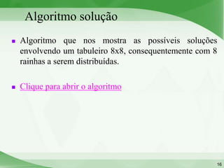 Algoritmo solução
   Algoritmo que nos mostra as possíveis soluções
    envolvendo um tabuleiro 8x8, consequentemente com 8
    rainhas a serem distribuídas.

   Clique para abrir o algoritmo




                                                      16
 