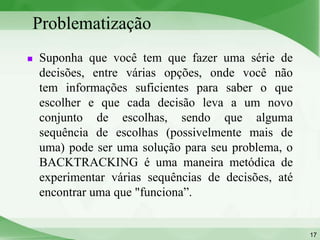 Problematização
   Suponha que você tem que fazer uma série de
    decisões, entre várias opções, onde você não
    tem informações suficientes para saber o que
    escolher e que cada decisão leva a um novo
    conjunto de escolhas, sendo que alguma
    sequência de escolhas (possivelmente mais de
    uma) pode ser uma solução para seu problema, o
    BACKTRACKING é uma maneira metódica de
    experimentar várias sequências de decisões, até
    encontrar uma que "funciona”.


                                                      17
 