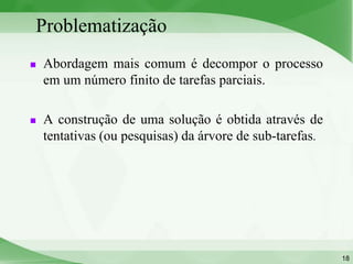 Problematização
   Abordagem mais comum é decompor o processo
    em um número finito de tarefas parciais.

   A construção de uma solução é obtida através de
    tentativas (ou pesquisas) da árvore de sub-tarefas.




                                                          18
 