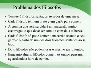Problema dos Filósofos
   Tem-se 5 filósofos sentados ao redor de uma mesa.
   Cada filósofo tem um prato e um garfo para comer.
   A comida que será servida é um macarrão muito
    escorregadio que deve ser comido com dois talheres.
   Cada filósofo só pode comer o macarrão usando o seu
    garfo e o garfo de um dos dois filósofos sentados ao seu
    lado.
   Dois filósofos não podem usar o mesmo garfo juntos.
   Enquanto alguns filósofos comem os outros pensam,
    aguardando a hora de comer.

                                                               22
 