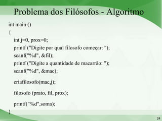Problema dos Filósofos - Algoritmo
int main ()
{
   int j=0, prox=0;
   printf ("Digite por qual filosofo começar: ");
   scanf("%d", &fil);
   printf ("Digite a quantidade de macarrão: ");
   scanf("%d", &mac);

    criafilosofo(mac,j);

    filosofo (prato, fil, prox);

    printf("%d",soma);
}
                                                    24
 