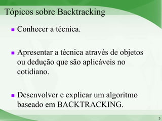 Tópicos sobre Backtracking
    Conhecer a técnica.

    Apresentar a técnica através de objetos
     ou dedução que são aplicáveis no
     cotidiano.

    Desenvolver e explicar um algoritmo
     baseado em BACKTRACKING.
                                               3
 