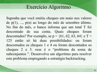 Exercício Algoritmo
Suponha que você emitiu cheques em maio nos valores
de p(1), ..., p(n) ao longo do mês de setembro último.
No fim do mês, o banco informa que um total T foi
descontado de sua conta. Quais cheques foram
descontados? Por exemplo, se p = {61, 62, 63, 64} e T =
125 então só há duas possibilidades: ou foram
descontados os cheques 1 e 4 ou foram descontados os
cheques 2 e 3. esse é o “problema da soma de
subconjuntos ”. Desenvolva um algoritmo para resolver
este problema empregando a estratégia backtracking.


                                                          37
 