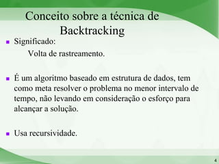 Conceito sobre a técnica de
             Backtracking
   Significado:
        Volta de rastreamento.

   É um algoritmo baseado em estrutura de dados, tem
    como meta resolver o problema no menor intervalo de
    tempo, não levando em consideração o esforço para
    alcançar a solução.

   Usa recursividade.


                                                          4
 