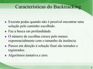 Características do Backtracking

   Executa podas quando não é possível encontrar uma
    solução pelo caminho escolhido.
   Faz a busca em profundidade.
   O número de escolhas cresce pelo menos
    exponencialmente com o tamanho da instância.
   Passos em direção à solução final são tentados e
    registrados.
   Algoritmos tentativa e erro.


                                                        5
 