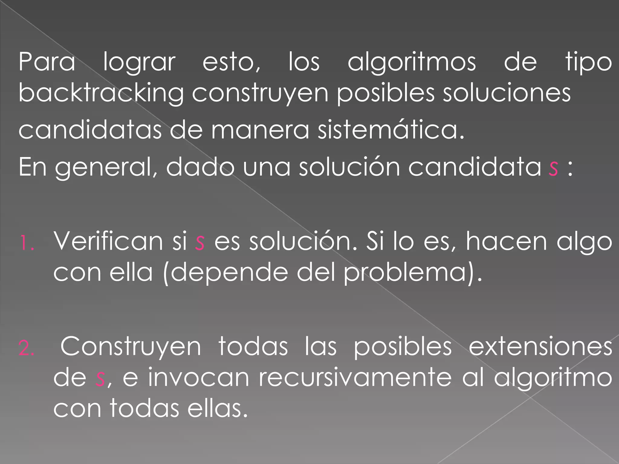 Para lograr esto, los algoritmos de tipo
backtracking construyen posibles soluciones
candidatas de manera sistemática.
En general, dado una solución candidata s :
1. Verifican si s es solución. Si lo es, hacen algo
con ella (depende del problema).
2. Construyen todas las posibles extensiones
de s, e invocan recursivamente al algoritmo
con todas ellas.
 