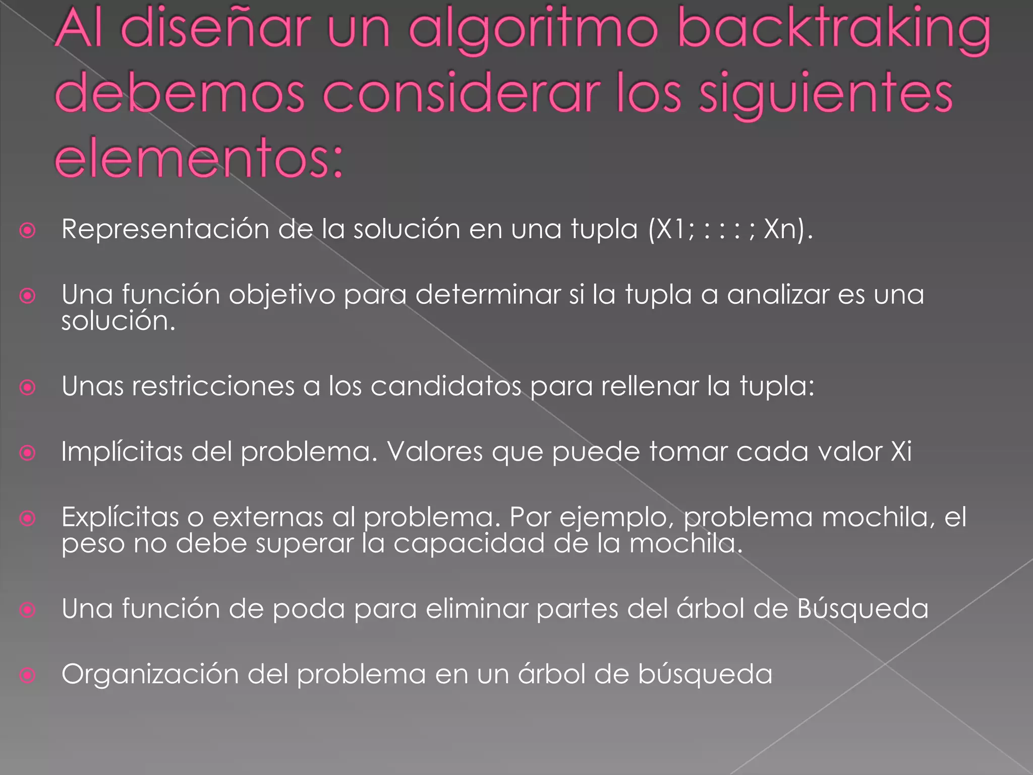  Representación de la solución en una tupla (X1; : : : ; Xn).
 Una función objetivo para determinar si la tupla a analizar es una
solución.
 Unas restricciones a los candidatos para rellenar la tupla:
 Implícitas del problema. Valores que puede tomar cada valor Xi
 Explícitas o externas al problema. Por ejemplo, problema mochila, el
peso no debe superar la capacidad de la mochila.
 Una función de poda para eliminar partes del árbol de Búsqueda
 Organización del problema en un árbol de búsqueda
 