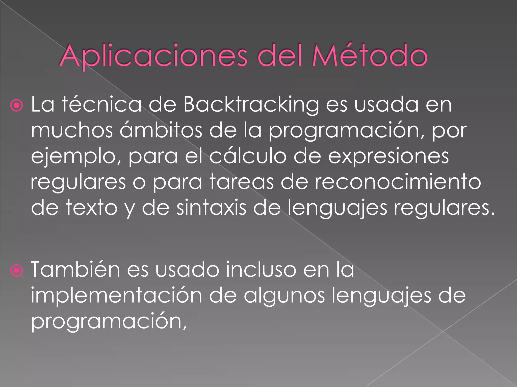  La técnica de Backtracking es usada en
muchos ámbitos de la programación, por
ejemplo, para el cálculo de expresiones
regulares o para tareas de reconocimiento
de texto y de sintaxis de lenguajes regulares.
 También es usado incluso en la
implementación de algunos lenguajes de
programación,
 