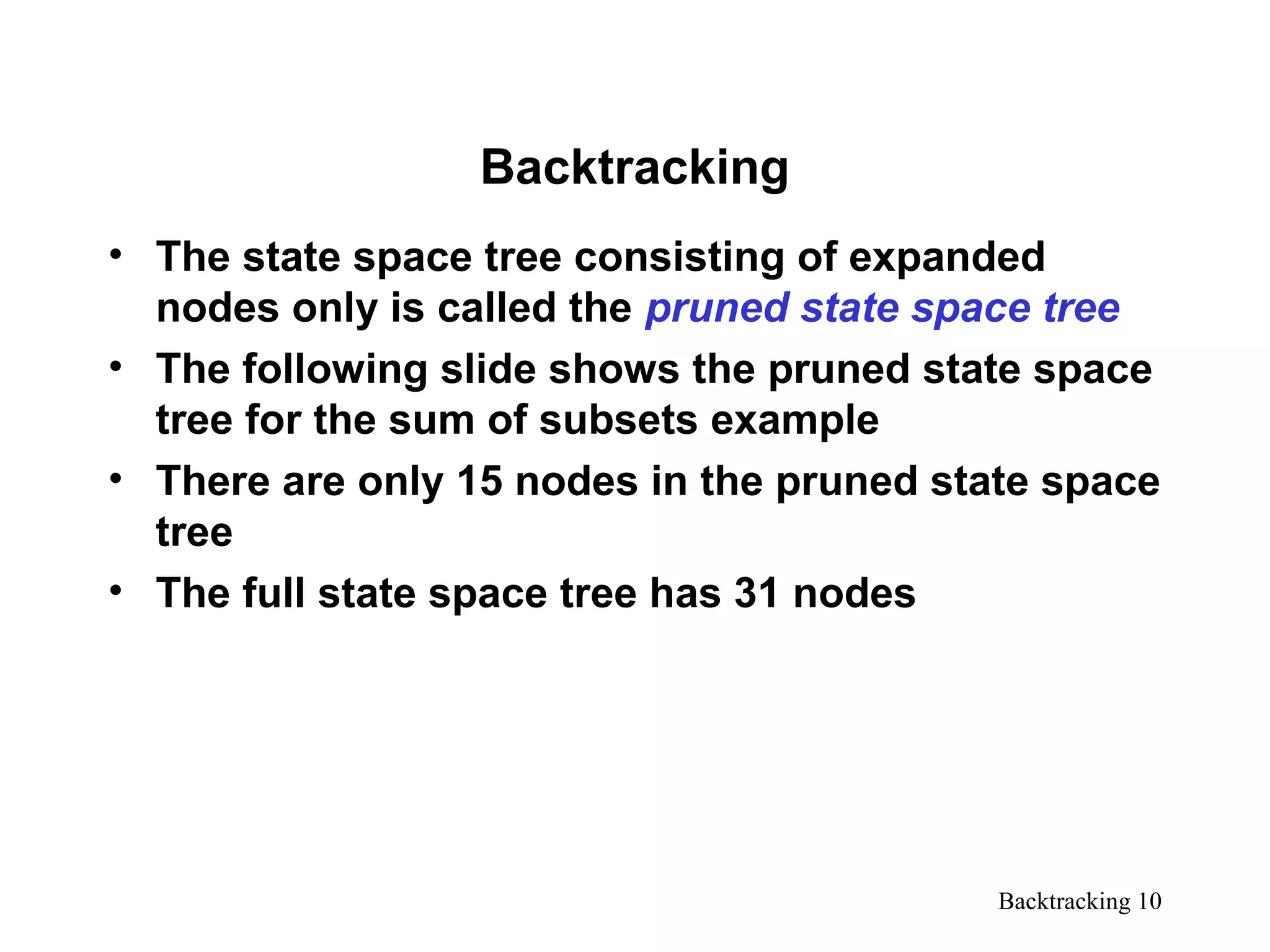 Backtracking 10
Backtracking
• The state space tree consisting of expanded
nodes only is called the pruned state space tree
• The following slide shows the pruned state space
tree for the sum of subsets example
• There are only 15 nodes in the pruned state space
tree
• The full state space tree has 31 nodes
 