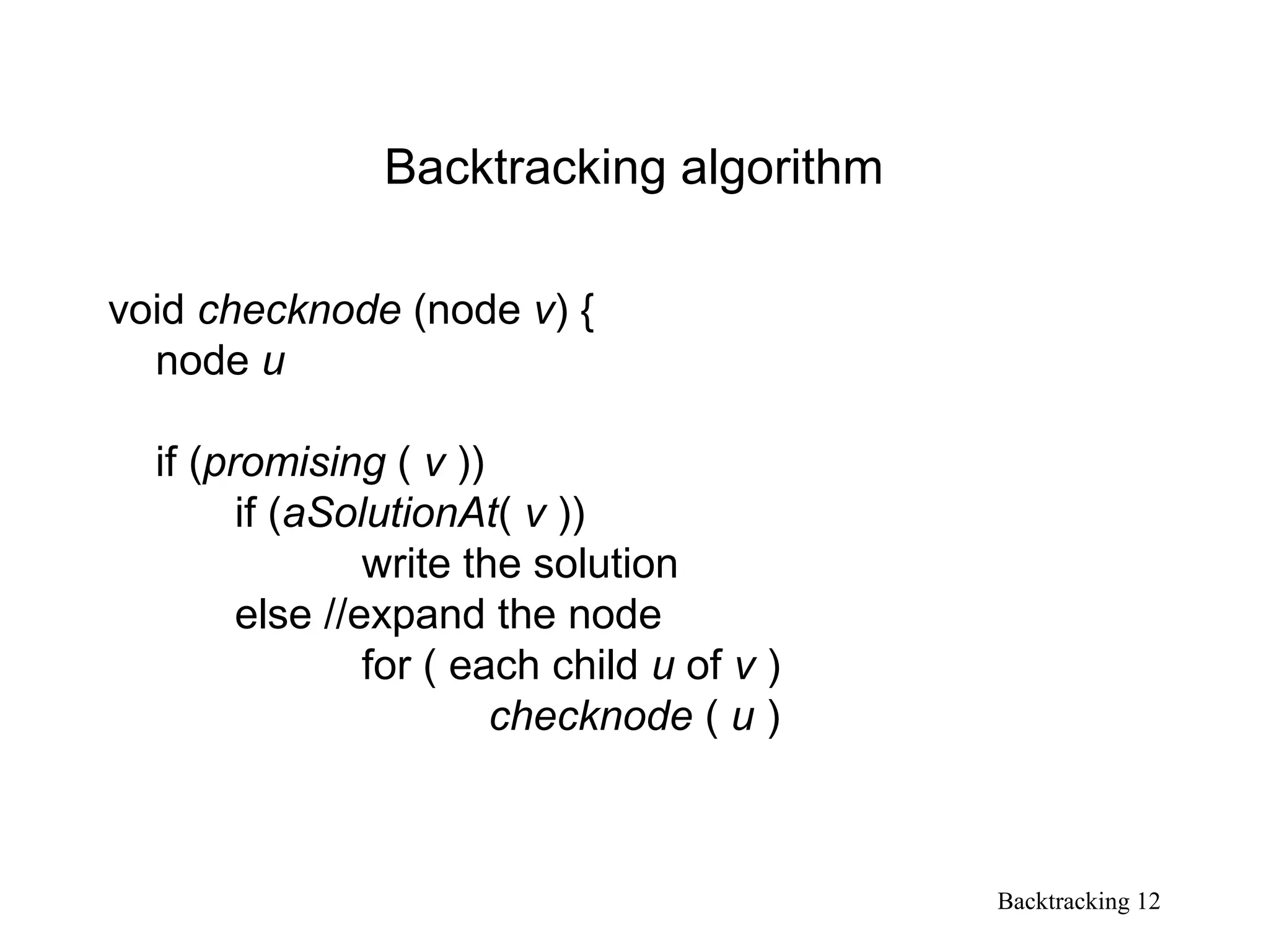 Backtracking 12
Backtracking algorithm
void checknode (node v) {
node u
if (promising ( v ))
if (aSolutionAt( v ))
write the solution
else //expand the node
for ( each child u of v )
checknode ( u )
 